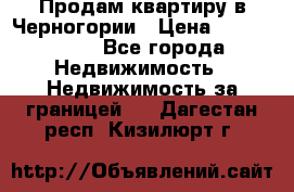 Продам квартиру в Черногории › Цена ­ 7 800 000 - Все города Недвижимость » Недвижимость за границей   . Дагестан респ.,Кизилюрт г.